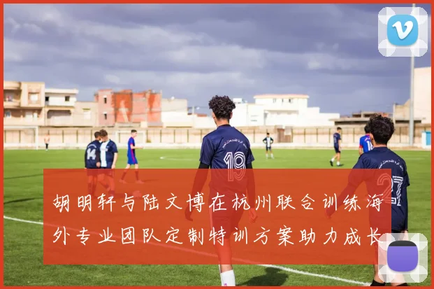 胡明轩与陆文博在杭州联合训练海外专业团队定制特训方案助力成长