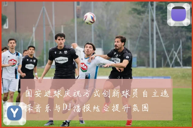 国安进球庆祝方式创新球员自主选择音乐与DJ播报结合提升氛围