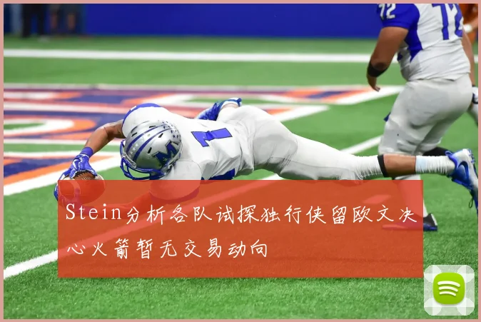 Stein分析各队试探独行侠留欧文决心火箭暂无交易动向