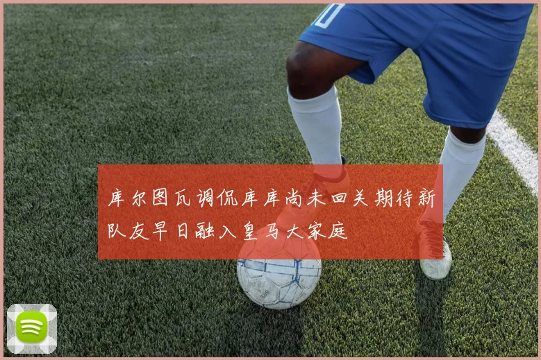库尔图瓦调侃库库尚未回关期待新队友早日融入皇马大家庭