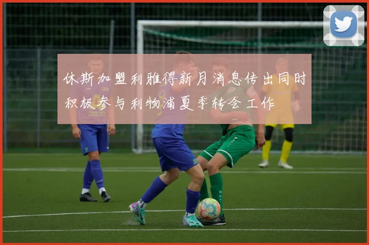 休斯加盟利雅得新月消息传出同时积极参与利物浦夏季转会工作