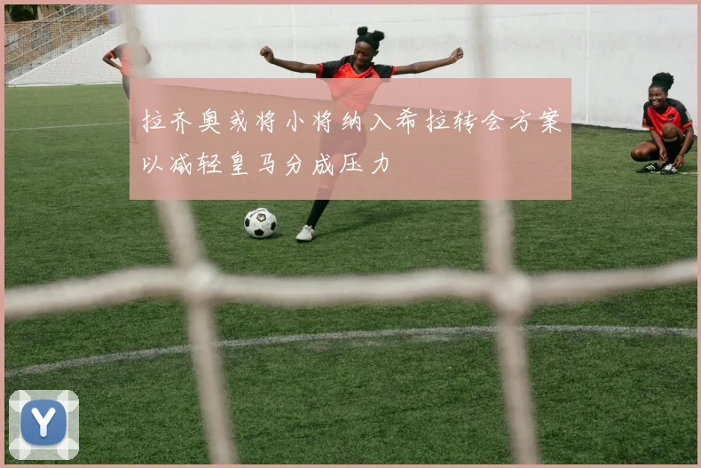 拉齐奥或将小将纳入希拉转会方案以减轻皇马分成压力