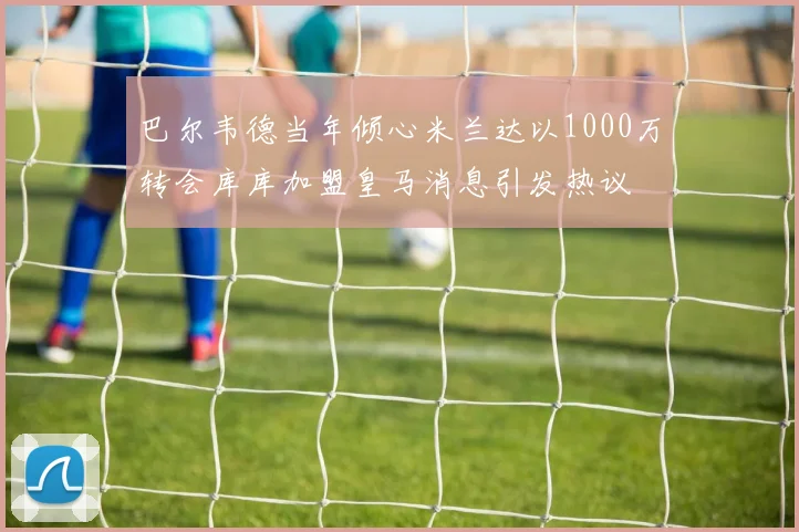 巴尔韦德当年倾心米兰达以1000万转会库库加盟皇马消息引发热议