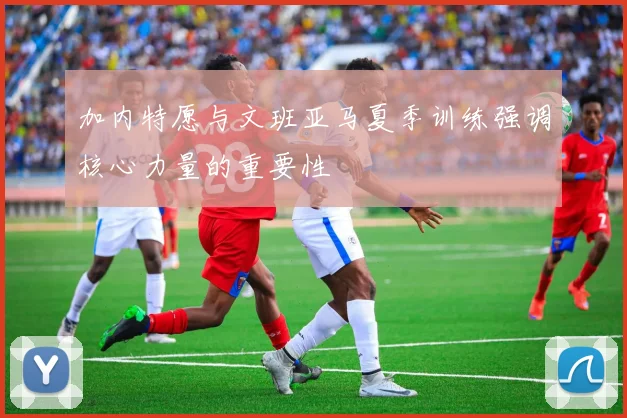 加内特愿与文班亚马夏季训练强调核心力量的重要性
