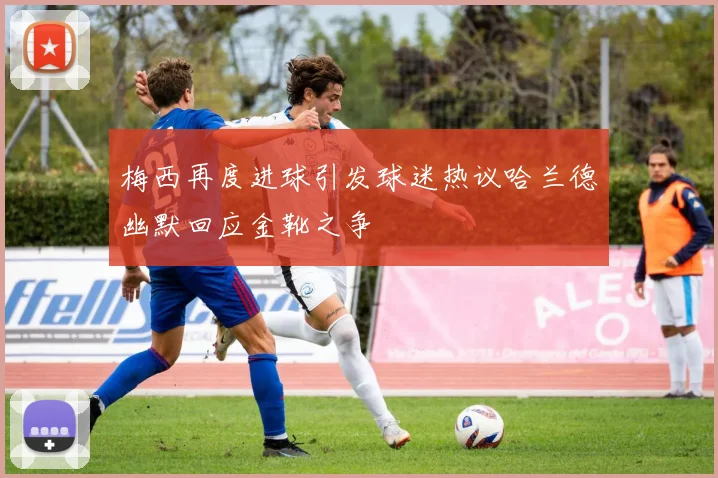 梅西再度进球引发球迷热议哈兰德幽默回应金靴之争