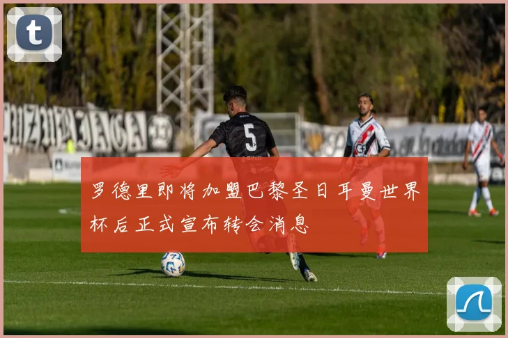 罗德里即将加盟巴黎圣日耳曼世界杯后正式宣布转会消息