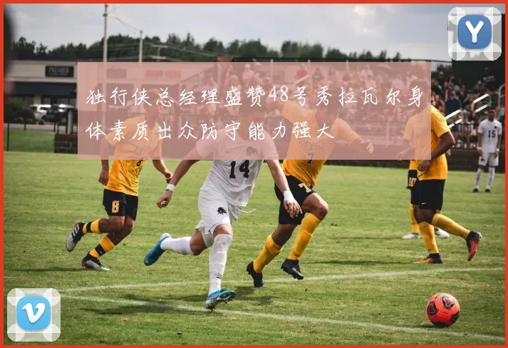 独行侠总经理盛赞48号秀拉瓦尔身体素质出众防守能力强大