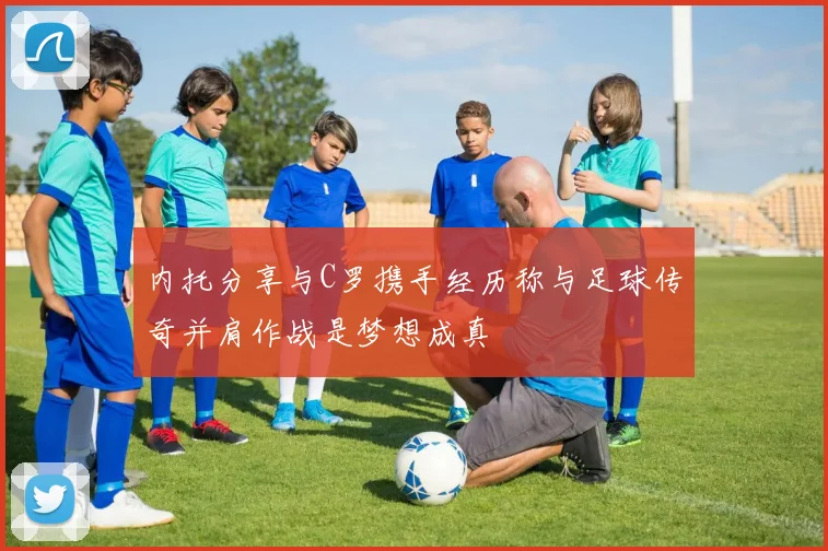 内托分享与C罗携手经历称与足球传奇并肩作战是梦想成真