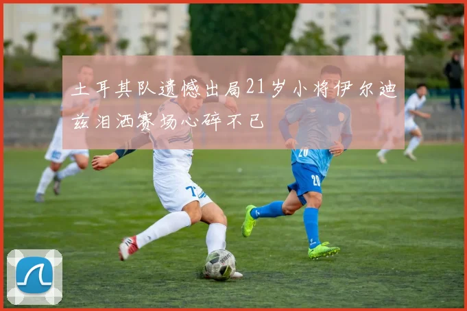土耳其队遗憾出局21岁小将伊尔迪兹泪洒赛场心碎不已