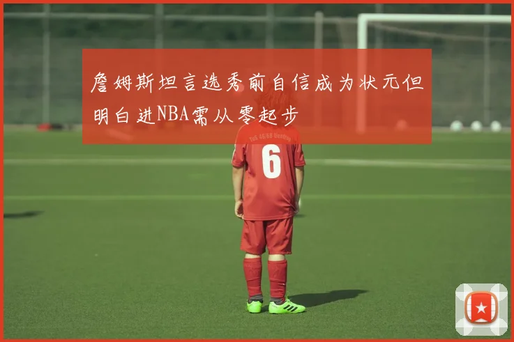 詹姆斯坦言选秀前自信成为状元但明白进NBA需从零起步